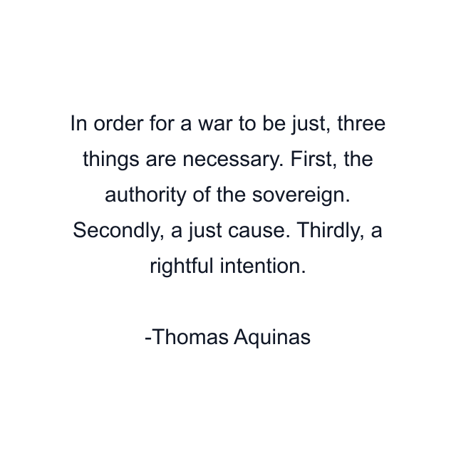 In order for a war to be just, three things are necessary. First, the authority of the sovereign. Secondly, a just cause. Thirdly, a rightful intention.