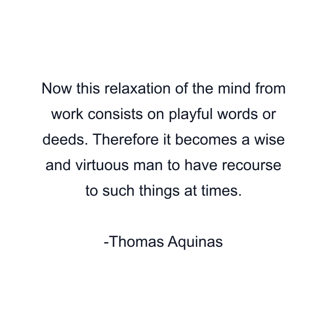 Now this relaxation of the mind from work consists on playful words or deeds. Therefore it becomes a wise and virtuous man to have recourse to such things at times.