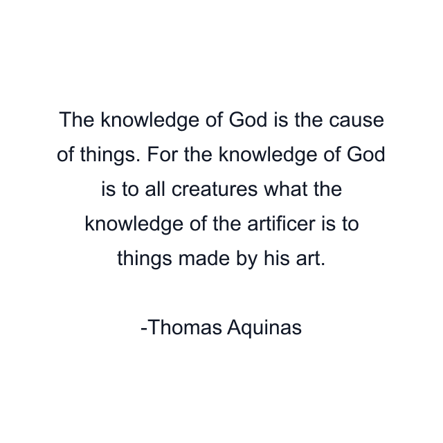 The knowledge of God is the cause of things. For the knowledge of God is to all creatures what the knowledge of the artificer is to things made by his art.