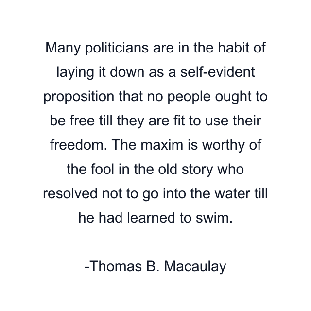 Many politicians are in the habit of laying it down as a self-evident proposition that no people ought to be free till they are fit to use their freedom. The maxim is worthy of the fool in the old story who resolved not to go into the water till he had learned to swim.