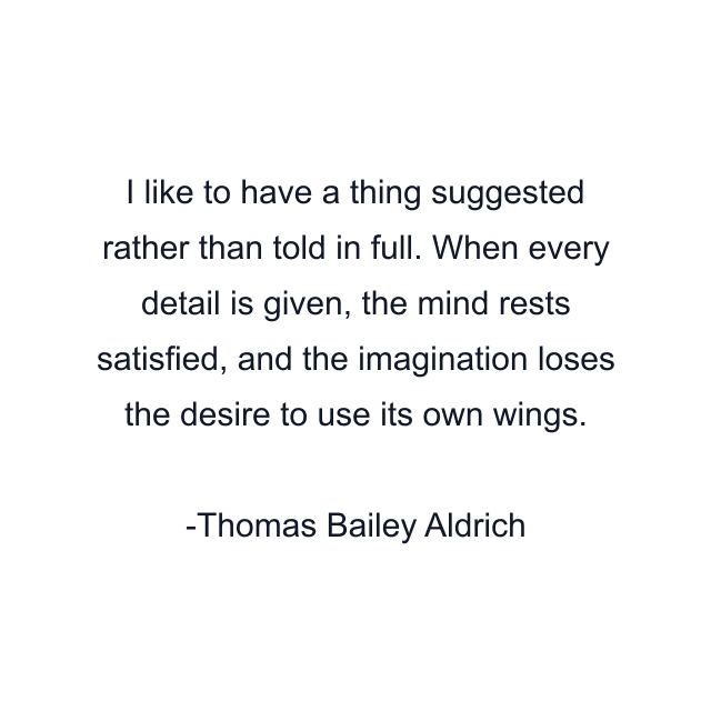 I like to have a thing suggested rather than told in full. When every detail is given, the mind rests satisfied, and the imagination loses the desire to use its own wings.