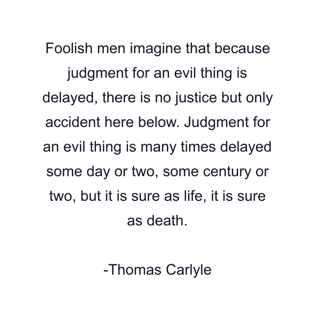 Foolish men imagine that because judgment for an evil thing is delayed, there is no justice but only accident here below. Judgment for an evil thing is many times delayed some day or two, some century or two, but it is sure as life, it is sure as death.