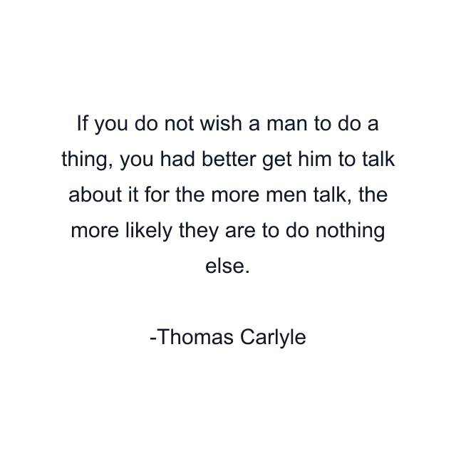 If you do not wish a man to do a thing, you had better get him to talk about it for the more men talk, the more likely they are to do nothing else.