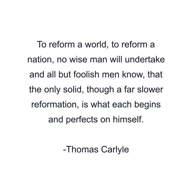 To reform a world, to reform a nation, no wise man will undertake and all but foolish men know, that the only solid, though a far slower reformation, is what each begins and perfects on himself.