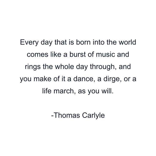 Every day that is born into the world comes like a burst of music and rings the whole day through, and you make of it a dance, a dirge, or a life march, as you will.