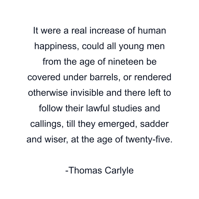 It were a real increase of human happiness, could all young men from the age of nineteen be covered under barrels, or rendered otherwise invisible and there left to follow their lawful studies and callings, till they emerged, sadder and wiser, at the age of twenty-five.