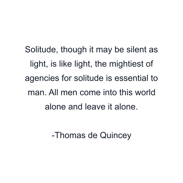 Solitude, though it may be silent as light, is like light, the mightiest of agencies for solitude is essential to man. All men come into this world alone and leave it alone.