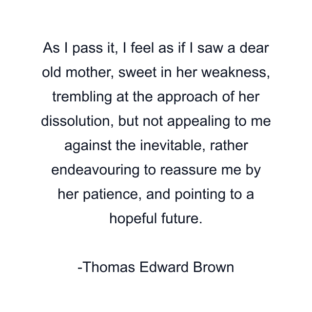 As I pass it, I feel as if I saw a dear old mother, sweet in her weakness, trembling at the approach of her dissolution, but not appealing to me against the inevitable, rather endeavouring to reassure me by her patience, and pointing to a hopeful future.