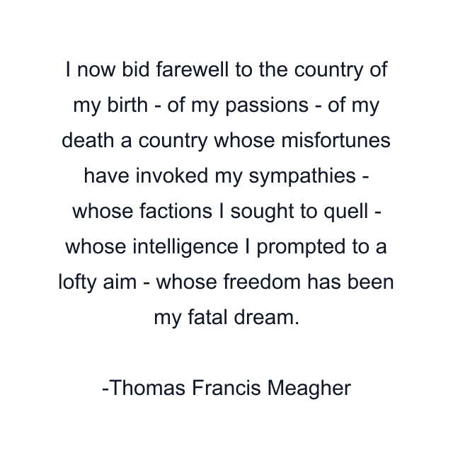 I now bid farewell to the country of my birth - of my passions - of my death a country whose misfortunes have invoked my sympathies - whose factions I sought to quell - whose intelligence I prompted to a lofty aim - whose freedom has been my fatal dream.