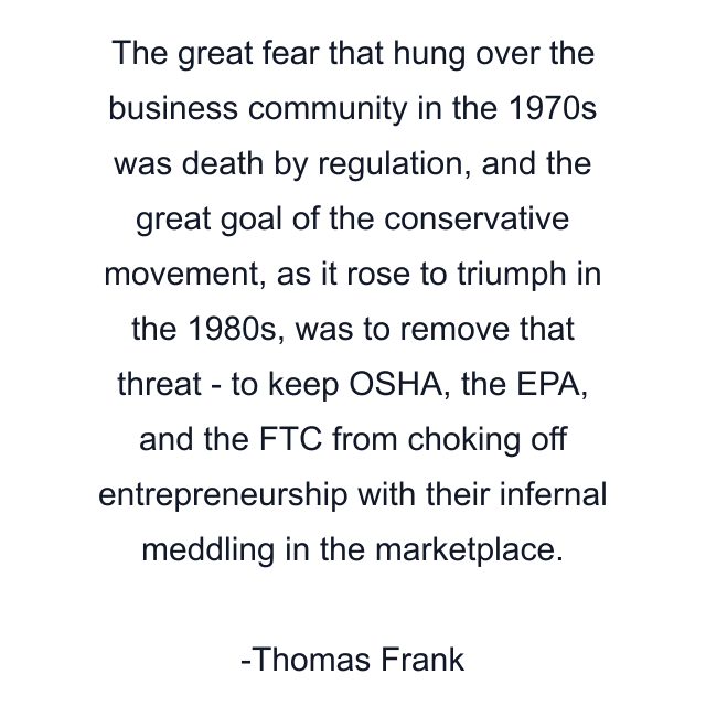 The great fear that hung over the business community in the 1970s was death by regulation, and the great goal of the conservative movement, as it rose to triumph in the 1980s, was to remove that threat - to keep OSHA, the EPA, and the FTC from choking off entrepreneurship with their infernal meddling in the marketplace.