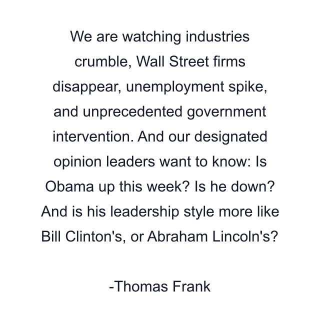 We are watching industries crumble, Wall Street firms disappear, unemployment spike, and unprecedented government intervention. And our designated opinion leaders want to know: Is Obama up this week? Is he down? And is his leadership style more like Bill Clinton's, or Abraham Lincoln's?