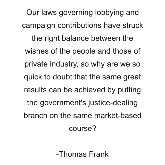 Our laws governing lobbying and campaign contributions have struck the right balance between the wishes of the people and those of private industry, so why are we so quick to doubt that the same great results can be achieved by putting the government's justice-dealing branch on the same market-based course?