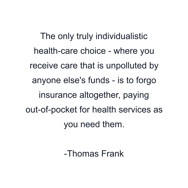 The only truly individualistic health-care choice - where you receive care that is unpolluted by anyone else's funds - is to forgo insurance altogether, paying out-of-pocket for health services as you need them.