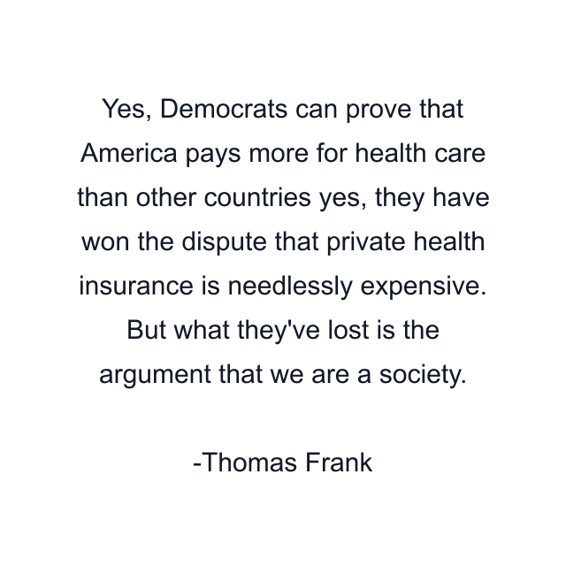 Yes, Democrats can prove that America pays more for health care than other countries yes, they have won the dispute that private health insurance is needlessly expensive. But what they've lost is the argument that we are a society.