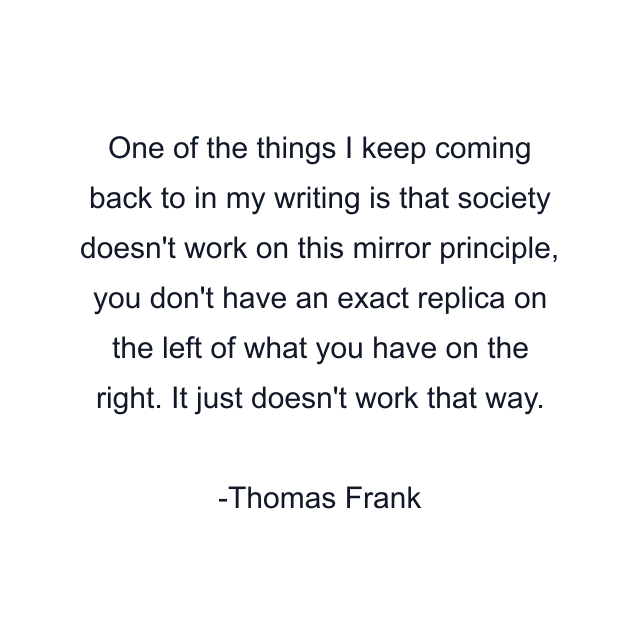 One of the things I keep coming back to in my writing is that society doesn't work on this mirror principle, you don't have an exact replica on the left of what you have on the right. It just doesn't work that way.