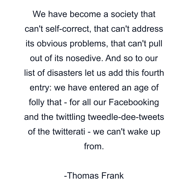 We have become a society that can't self-correct, that can't address its obvious problems, that can't pull out of its nosedive. And so to our list of disasters let us add this fourth entry: we have entered an age of folly that - for all our Facebooking and the twittling tweedle-dee-tweets of the twitterati - we can't wake up from.