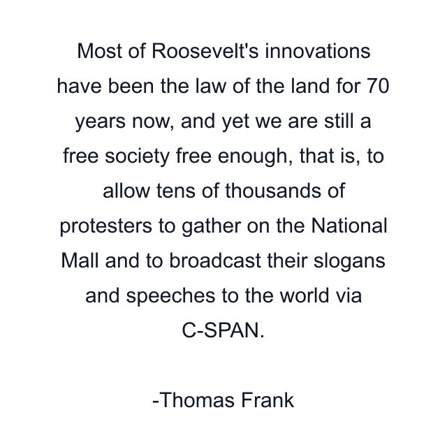 Most of Roosevelt's innovations have been the law of the land for 70 years now, and yet we are still a free society free enough, that is, to allow tens of thousands of protesters to gather on the National Mall and to broadcast their slogans and speeches to the world via C-SPAN.