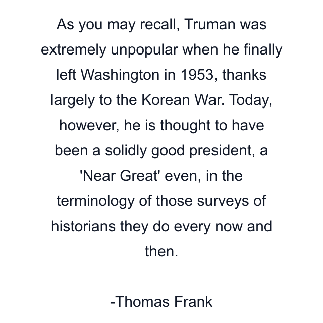 As you may recall, Truman was extremely unpopular when he finally left Washington in 1953, thanks largely to the Korean War. Today, however, he is thought to have been a solidly good president, a 'Near Great' even, in the terminology of those surveys of historians they do every now and then.