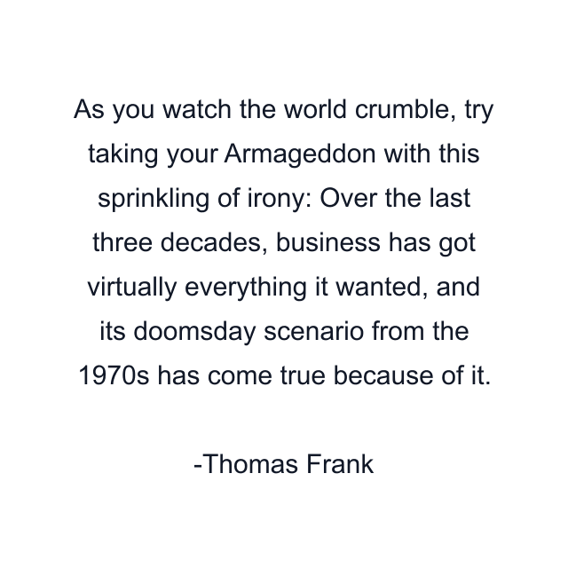 As you watch the world crumble, try taking your Armageddon with this sprinkling of irony: Over the last three decades, business has got virtually everything it wanted, and its doomsday scenario from the 1970s has come true because of it.