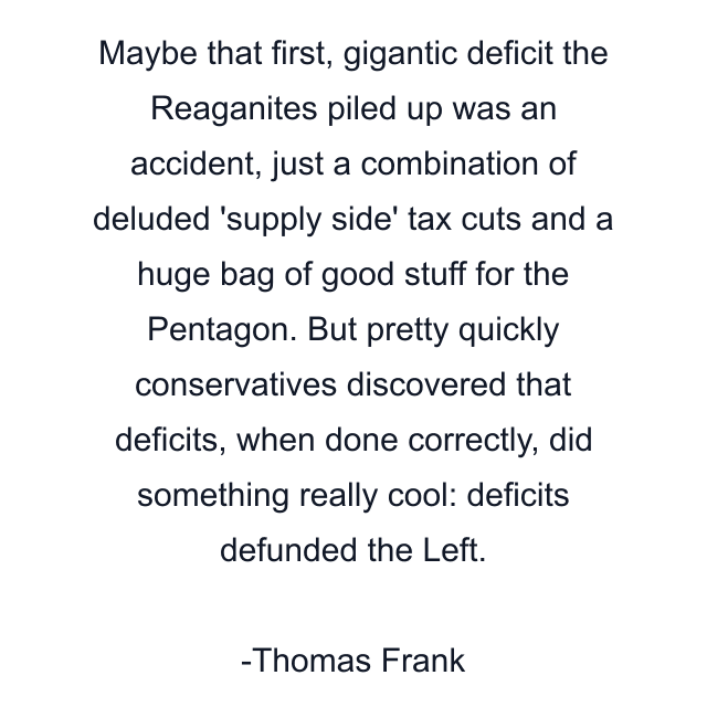 Maybe that first, gigantic deficit the Reaganites piled up was an accident, just a combination of deluded 'supply side' tax cuts and a huge bag of good stuff for the Pentagon. But pretty quickly conservatives discovered that deficits, when done correctly, did something really cool: deficits defunded the Left.