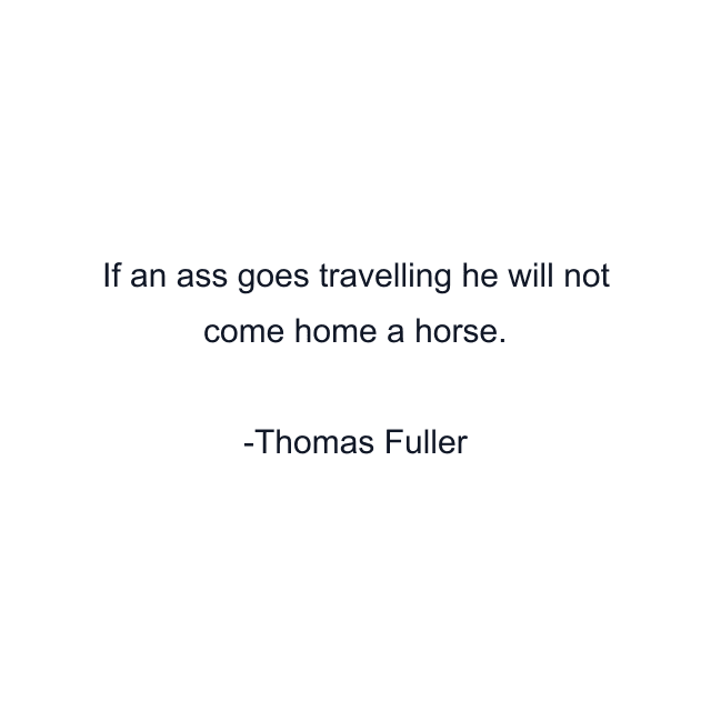 If an ass goes travelling he will not come home a horse.