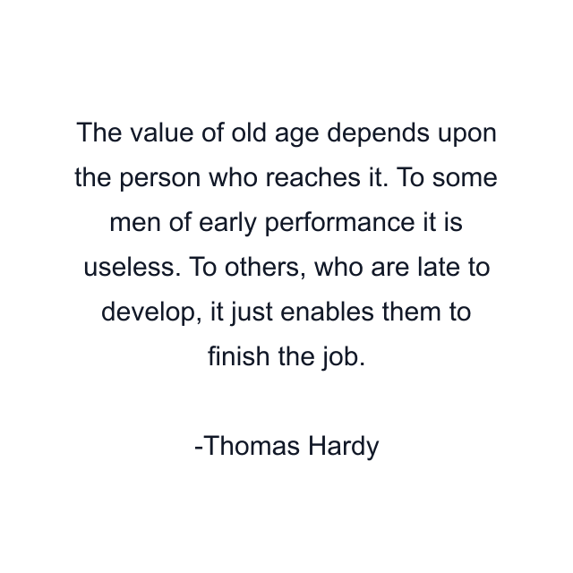 The value of old age depends upon the person who reaches it. To some men of early performance it is useless. To others, who are late to develop, it just enables them to finish the job.