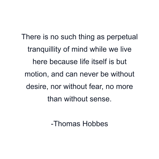 There is no such thing as perpetual tranquillity of mind while we live here because life itself is but motion, and can never be without desire, nor without fear, no more than without sense.