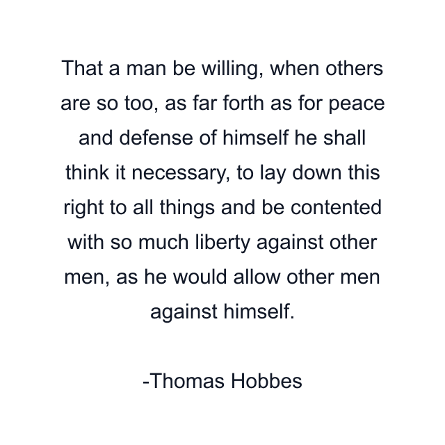 That a man be willing, when others are so too, as far forth as for peace and defense of himself he shall think it necessary, to lay down this right to all things and be contented with so much liberty against other men, as he would allow other men against himself.