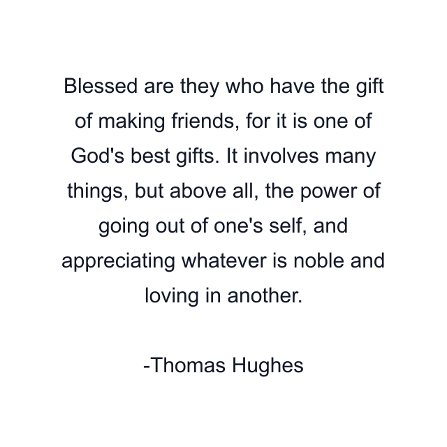 Blessed are they who have the gift of making friends, for it is one of God's best gifts. It involves many things, but above all, the power of going out of one's self, and appreciating whatever is noble and loving in another.