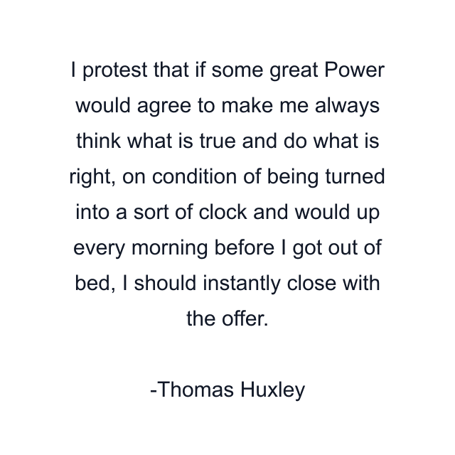 I protest that if some great Power would agree to make me always think what is true and do what is right, on condition of being turned into a sort of clock and would up every morning before I got out of bed, I should instantly close with the offer.