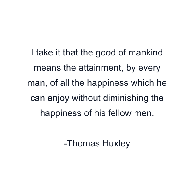 I take it that the good of mankind means the attainment, by every man, of all the happiness which he can enjoy without diminishing the happiness of his fellow men.