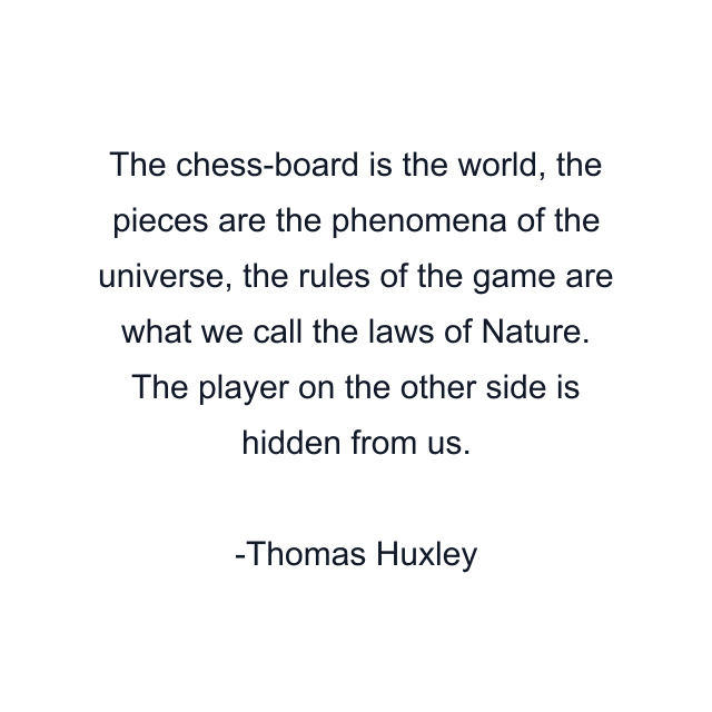 The chess-board is the world, the pieces are the phenomena of the universe, the rules of the game are what we call the laws of Nature. The player on the other side is hidden from us.