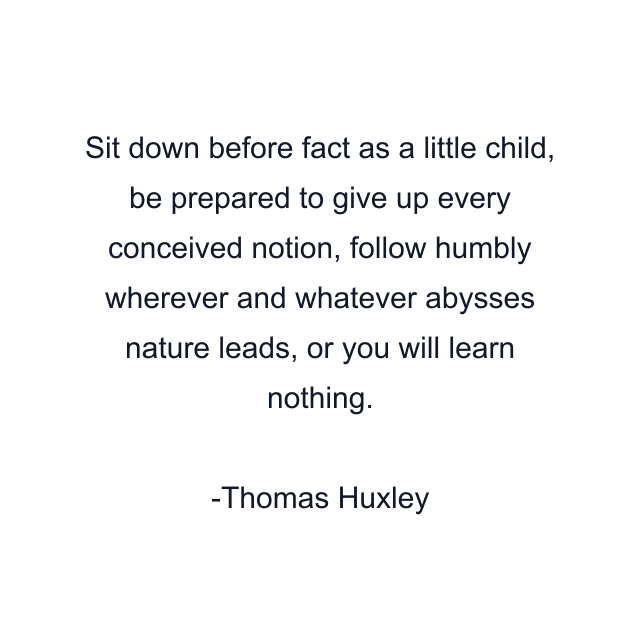 Sit down before fact as a little child, be prepared to give up every conceived notion, follow humbly wherever and whatever abysses nature leads, or you will learn nothing.