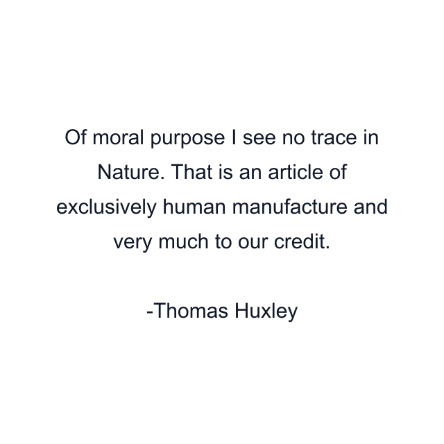 Of moral purpose I see no trace in Nature. That is an article of exclusively human manufacture and very much to our credit.