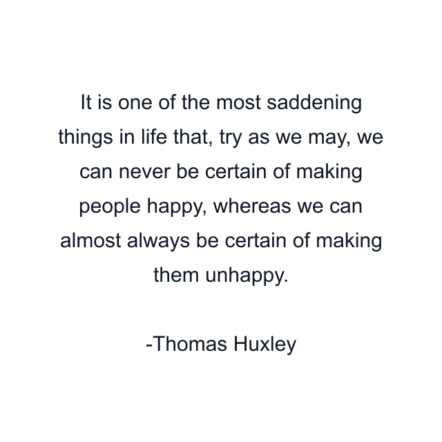 It is one of the most saddening things in life that, try as we may, we can never be certain of making people happy, whereas we can almost always be certain of making them unhappy.