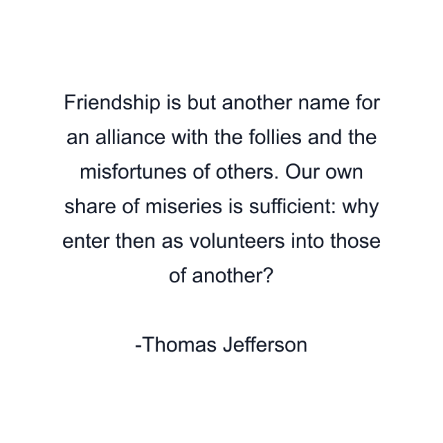 Friendship is but another name for an alliance with the follies and the misfortunes of others. Our own share of miseries is sufficient: why enter then as volunteers into those of another?