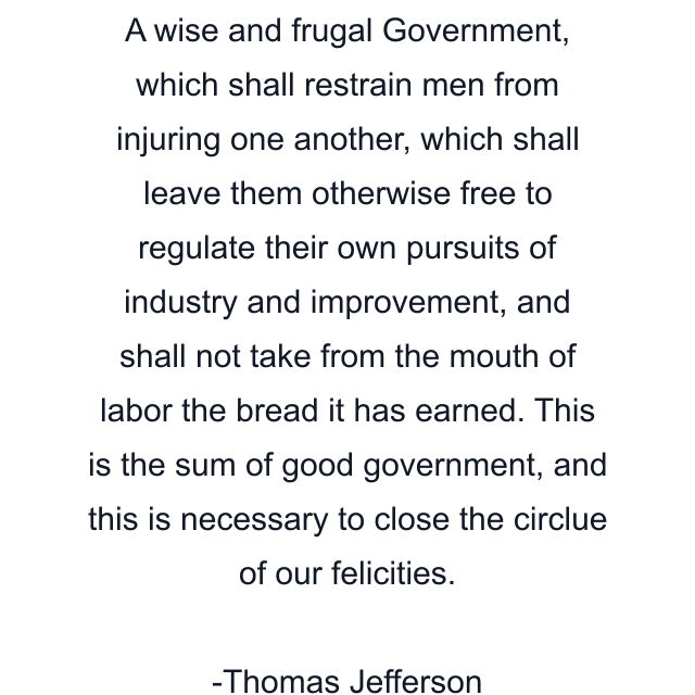 A wise and frugal Government, which shall restrain men from injuring one another, which shall leave them otherwise free to regulate their own pursuits of industry and improvement, and shall not take from the mouth of labor the bread it has earned. This is the sum of good government, and this is necessary to close the circlue of our felicities.