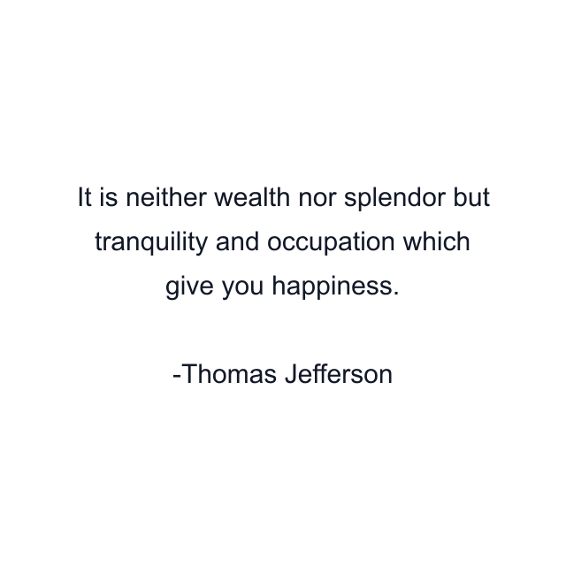 It is neither wealth nor splendor but tranquility and occupation which give you happiness.