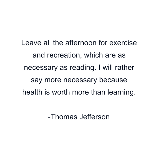 Leave all the afternoon for exercise and recreation, which are as necessary as reading. I will rather say more necessary because health is worth more than learning.