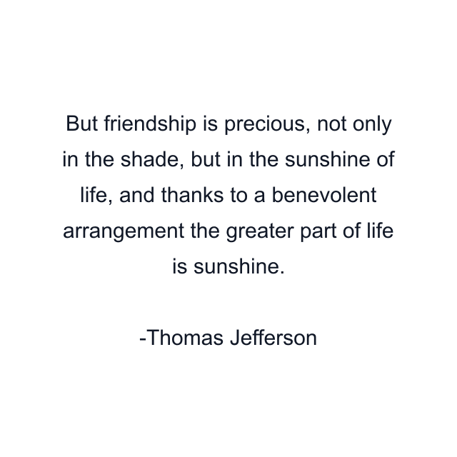 But friendship is precious, not only in the shade, but in the sunshine of life, and thanks to a benevolent arrangement the greater part of life is sunshine.