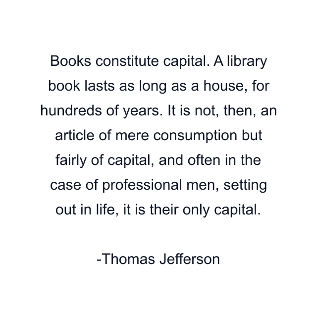 Books constitute capital. A library book lasts as long as a house, for hundreds of years. It is not, then, an article of mere consumption but fairly of capital, and often in the case of professional men, setting out in life, it is their only capital.