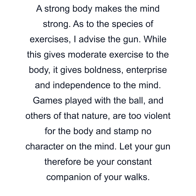 A strong body makes the mind strong. As to the species of exercises, I advise the gun. While this gives moderate exercise to the body, it gives boldness, enterprise and independence to the mind. Games played with the ball, and others of that nature, are too violent for the body and stamp no character on the mind. Let your gun therefore be your constant companion of your walks.