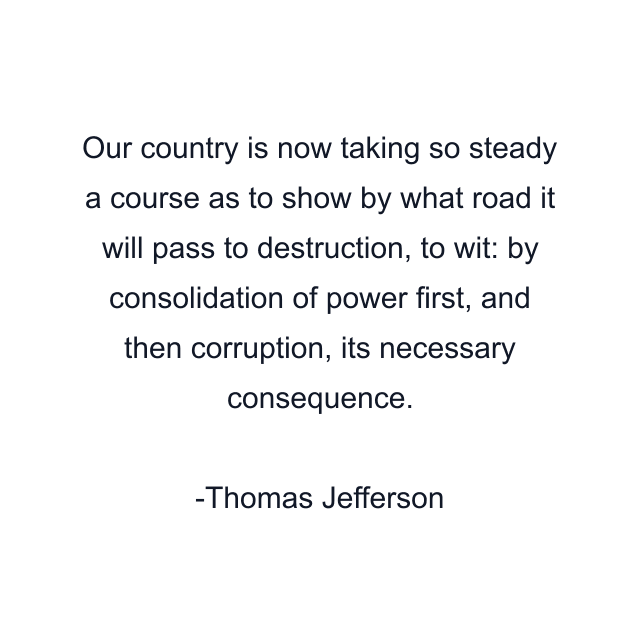 Our country is now taking so steady a course as to show by what road it will pass to destruction, to wit: by consolidation of power first, and then corruption, its necessary consequence.