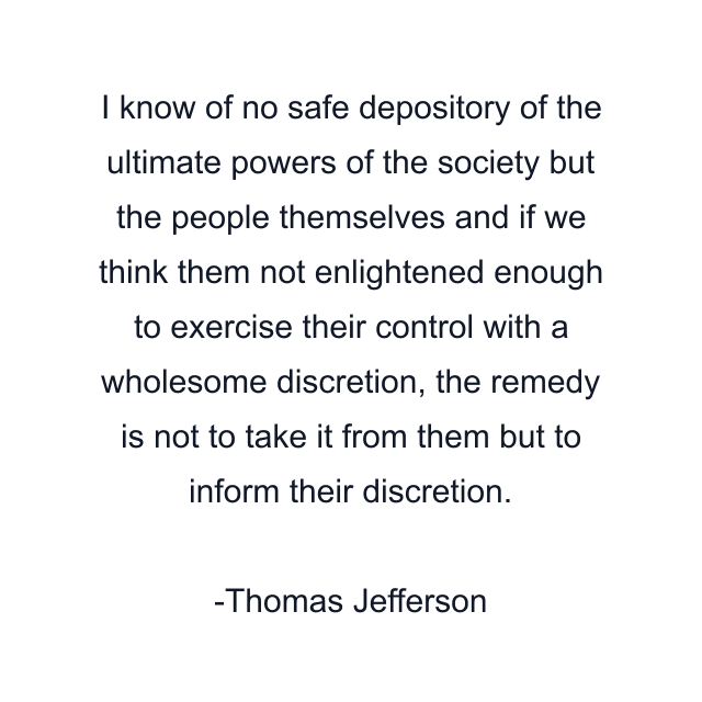 I know of no safe depository of the ultimate powers of the society but the people themselves and if we think them not enlightened enough to exercise their control with a wholesome discretion, the remedy is not to take it from them but to inform their discretion.