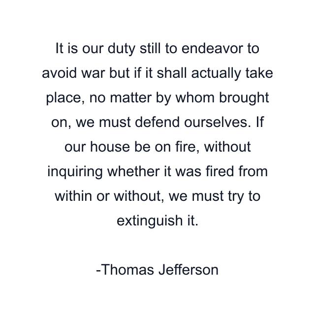 It is our duty still to endeavor to avoid war but if it shall actually take place, no matter by whom brought on, we must defend ourselves. If our house be on fire, without inquiring whether it was fired from within or without, we must try to extinguish it.