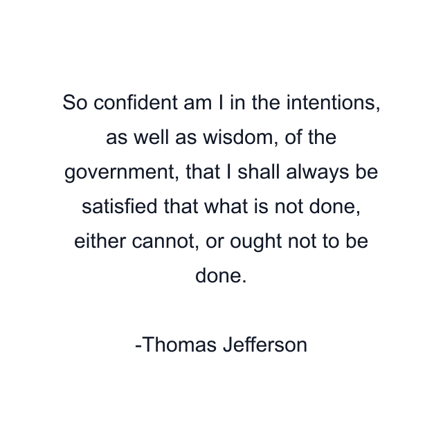 So confident am I in the intentions, as well as wisdom, of the government, that I shall always be satisfied that what is not done, either cannot, or ought not to be done.