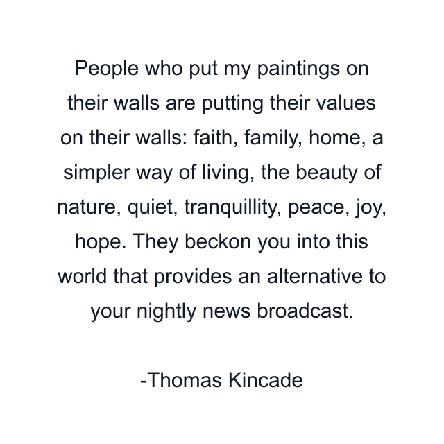 People who put my paintings on their walls are putting their values on their walls: faith, family, home, a simpler way of living, the beauty of nature, quiet, tranquillity, peace, joy, hope. They beckon you into this world that provides an alternative to your nightly news broadcast.