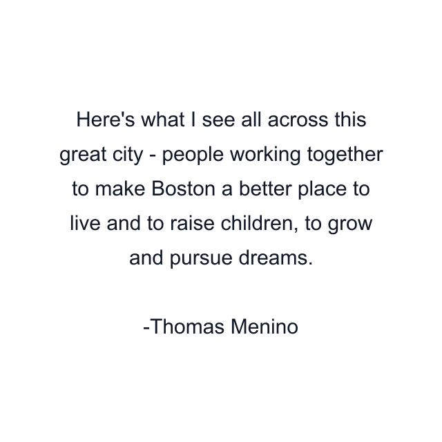 Here's what I see all across this great city - people working together to make Boston a better place to live and to raise children, to grow and pursue dreams.