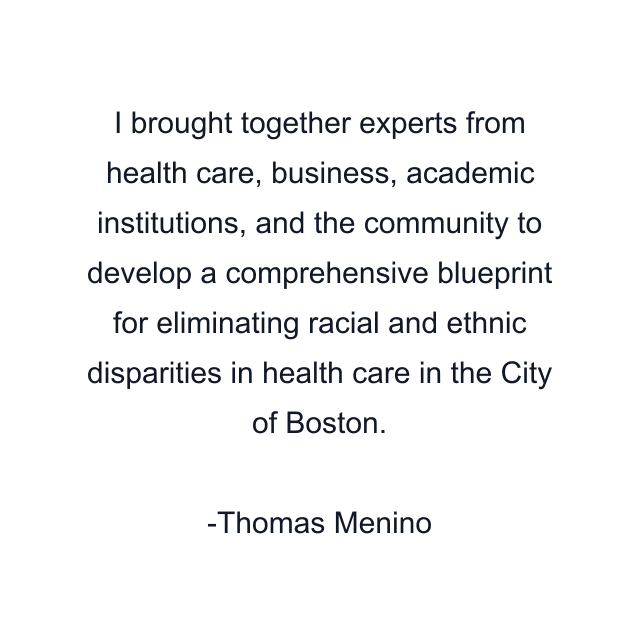 I brought together experts from health care, business, academic institutions, and the community to develop a comprehensive blueprint for eliminating racial and ethnic disparities in health care in the City of Boston.