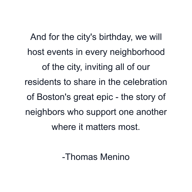 And for the city's birthday, we will host events in every neighborhood of the city, inviting all of our residents to share in the celebration of Boston's great epic - the story of neighbors who support one another where it matters most.